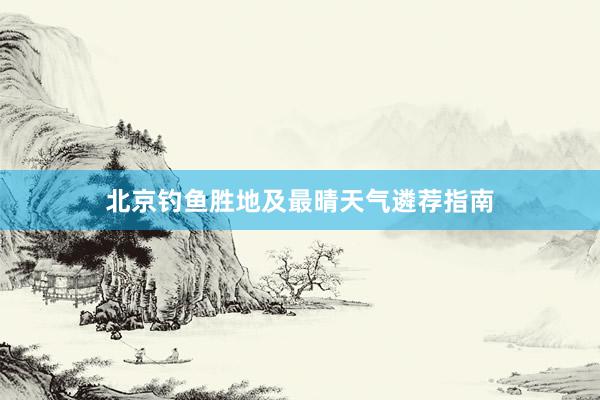 北京钓鱼胜地及最晴天气遴荐指南